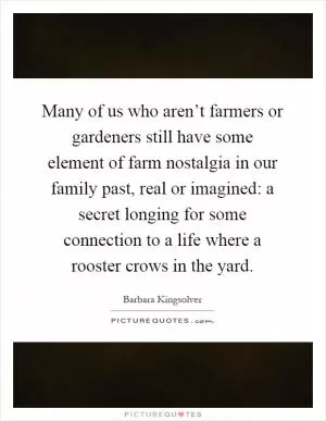 Many of us who aren’t farmers or gardeners still have some element of farm nostalgia in our family past, real or imagined: a secret longing for some connection to a life where a rooster crows in the yard Picture Quote #1