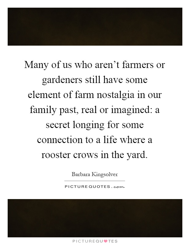 Many of us who aren't farmers or gardeners still have some element of farm nostalgia in our family past, real or imagined: a secret longing for some connection to a life where a rooster crows in the yard Picture Quote #1