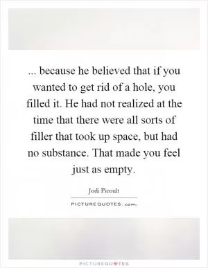 ... because he believed that if you wanted to get rid of a hole, you filled it. He had not realized at the time that there were all sorts of filler that took up space, but had no substance. That made you feel just as empty Picture Quote #1