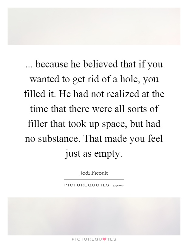 ... because he believed that if you wanted to get rid of a hole, you filled it. He had not realized at the time that there were all sorts of filler that took up space, but had no substance. That made you feel just as empty Picture Quote #1