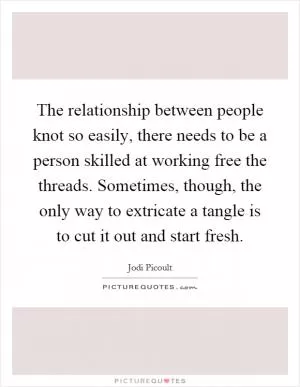 The relationship between people knot so easily, there needs to be a person skilled at working free the threads. Sometimes, though, the only way to extricate a tangle is to cut it out and start fresh Picture Quote #1