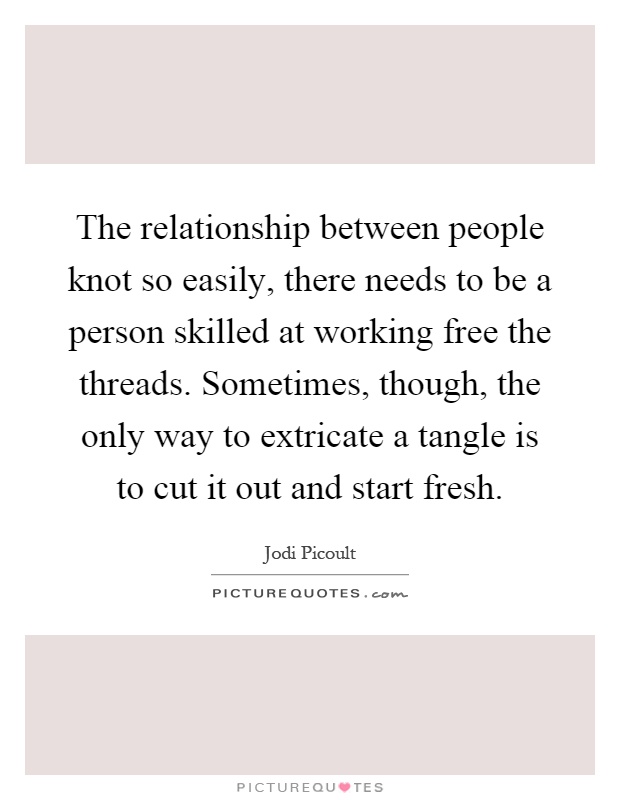 The relationship between people knot so easily, there needs to be a person skilled at working free the threads. Sometimes, though, the only way to extricate a tangle is to cut it out and start fresh Picture Quote #1