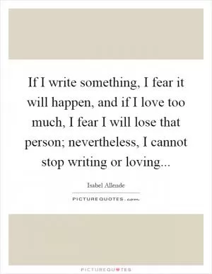If I write something, I fear it will happen, and if I love too much, I fear I will lose that person; nevertheless, I cannot stop writing or loving Picture Quote #1