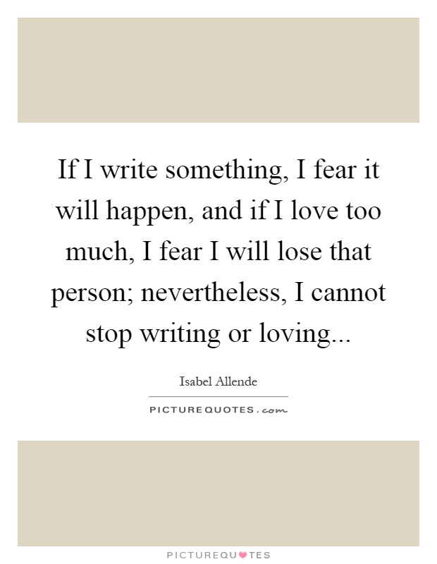 If I write something, I fear it will happen, and if I love too much, I fear I will lose that person; nevertheless, I cannot stop writing or loving Picture Quote #1