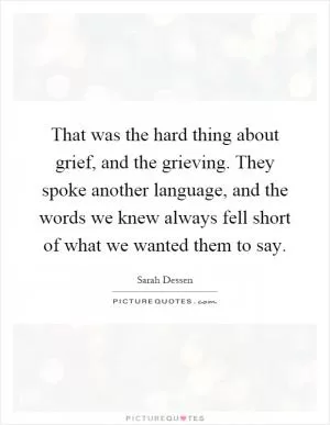 That was the hard thing about grief, and the grieving. They spoke another language, and the words we knew always fell short of what we wanted them to say Picture Quote #1