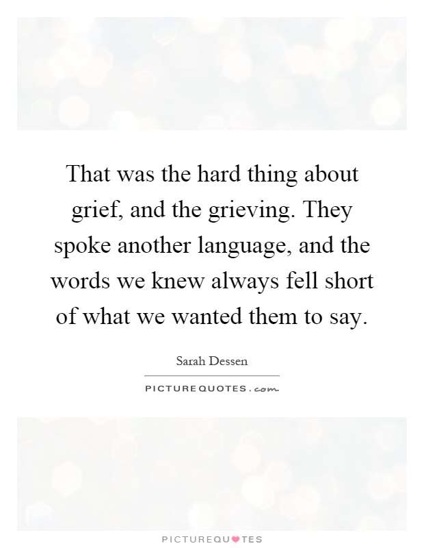 That was the hard thing about grief, and the grieving. They spoke another language, and the words we knew always fell short of what we wanted them to say Picture Quote #1