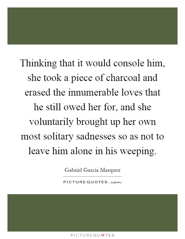 Thinking that it would console him, she took a piece of charcoal and erased the innumerable loves that he still owed her for, and she voluntarily brought up her own most solitary sadnesses so as not to leave him alone in his weeping Picture Quote #1