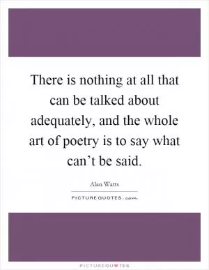 There is nothing at all that can be talked about adequately, and the whole art of poetry is to say what can’t be said Picture Quote #1