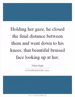 Holding her gaze, he closed the final distance between them and went down to his knees, that beautiful bruised face looking up at her Picture Quote #1