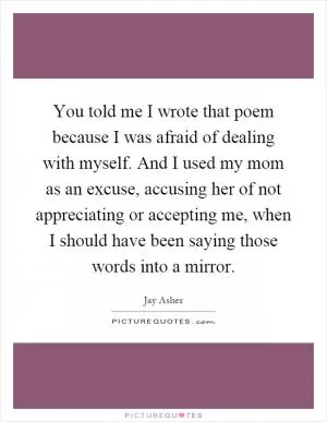 You told me I wrote that poem because I was afraid of dealing with myself. And I used my mom as an excuse, accusing her of not appreciating or accepting me, when I should have been saying those words into a mirror Picture Quote #1