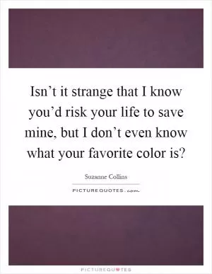 Isn’t it strange that I know you’d risk your life to save mine, but I don’t even know what your favorite color is? Picture Quote #1