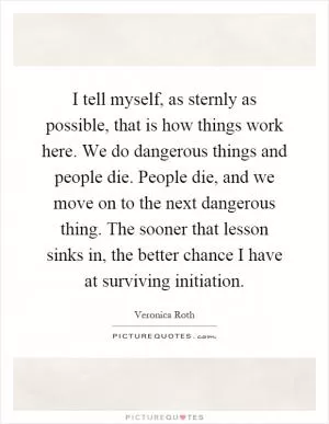 I tell myself, as sternly as possible, that is how things work here. We do dangerous things and people die. People die, and we move on to the next dangerous thing. The sooner that lesson sinks in, the better chance I have at surviving initiation Picture Quote #1