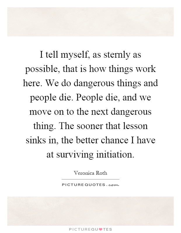 I tell myself, as sternly as possible, that is how things work here. We do dangerous things and people die. People die, and we move on to the next dangerous thing. The sooner that lesson sinks in, the better chance I have at surviving initiation Picture Quote #1
