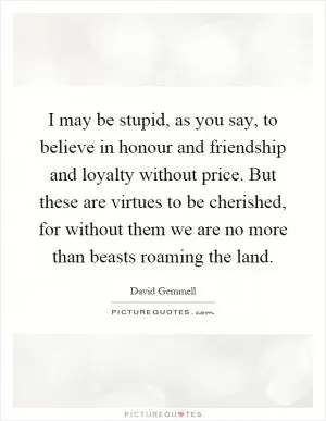 I may be stupid, as you say, to believe in honour and friendship and loyalty without price. But these are virtues to be cherished, for without them we are no more than beasts roaming the land Picture Quote #1