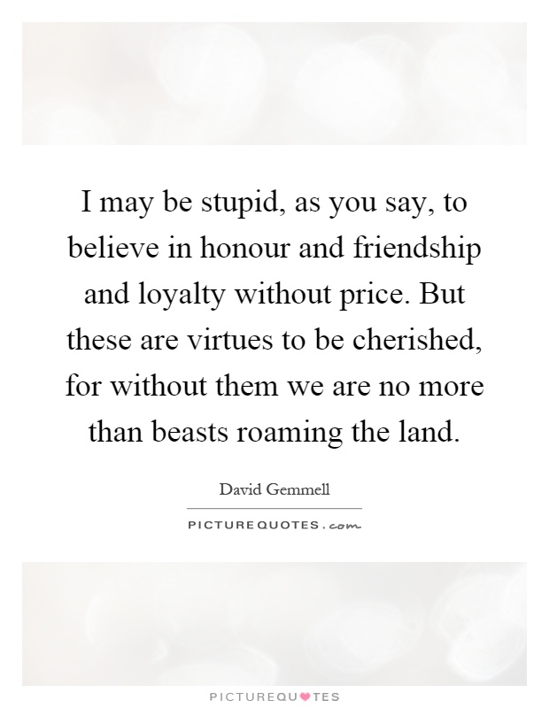I may be stupid, as you say, to believe in honour and friendship and loyalty without price. But these are virtues to be cherished, for without them we are no more than beasts roaming the land Picture Quote #1