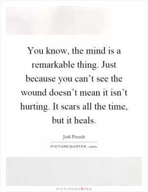 You know, the mind is a remarkable thing. Just because you can’t see the wound doesn’t mean it isn’t hurting. It scars all the time, but it heals Picture Quote #1