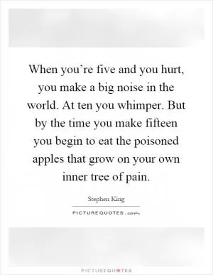 When you’re five and you hurt, you make a big noise in the world. At ten you whimper. But by the time you make fifteen you begin to eat the poisoned apples that grow on your own inner tree of pain Picture Quote #1