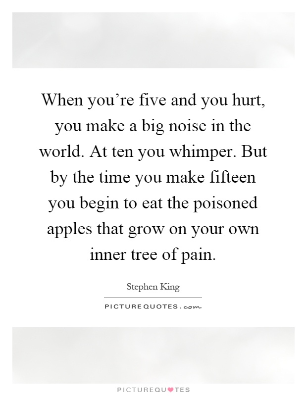 When you're five and you hurt, you make a big noise in the world. At ten you whimper. But by the time you make fifteen you begin to eat the poisoned apples that grow on your own inner tree of pain Picture Quote #1