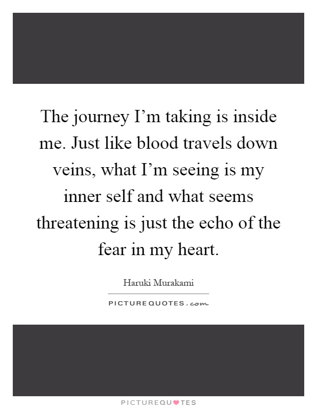 The journey I'm taking is inside me. Just like blood travels down veins, what I'm seeing is my inner self and what seems threatening is just the echo of the fear in my heart Picture Quote #1
