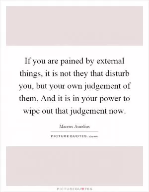 If you are pained by external things, it is not they that disturb you, but your own judgement of them. And it is in your power to wipe out that judgement now Picture Quote #1