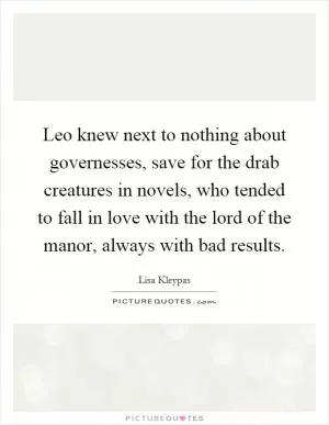 Leo knew next to nothing about governesses, save for the drab creatures in novels, who tended to fall in love with the lord of the manor, always with bad results Picture Quote #1