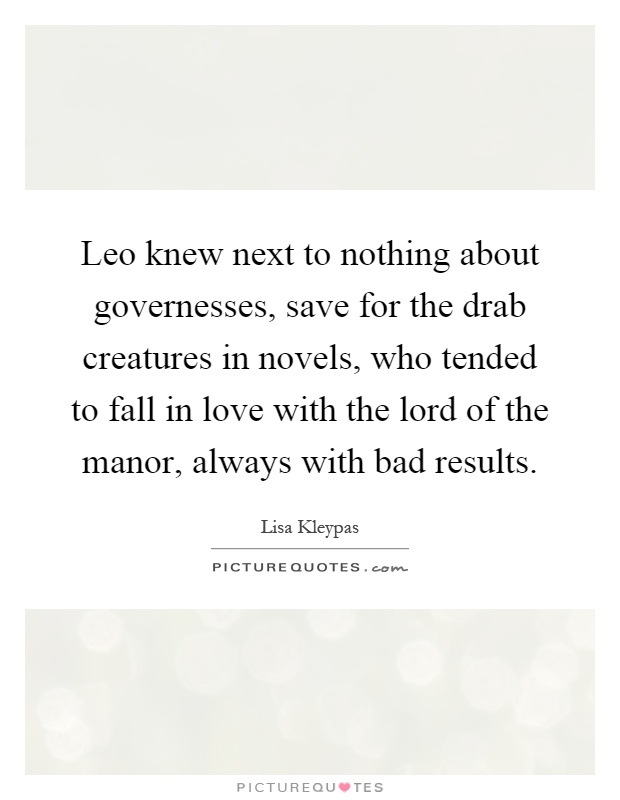 Leo knew next to nothing about governesses, save for the drab creatures in novels, who tended to fall in love with the lord of the manor, always with bad results Picture Quote #1