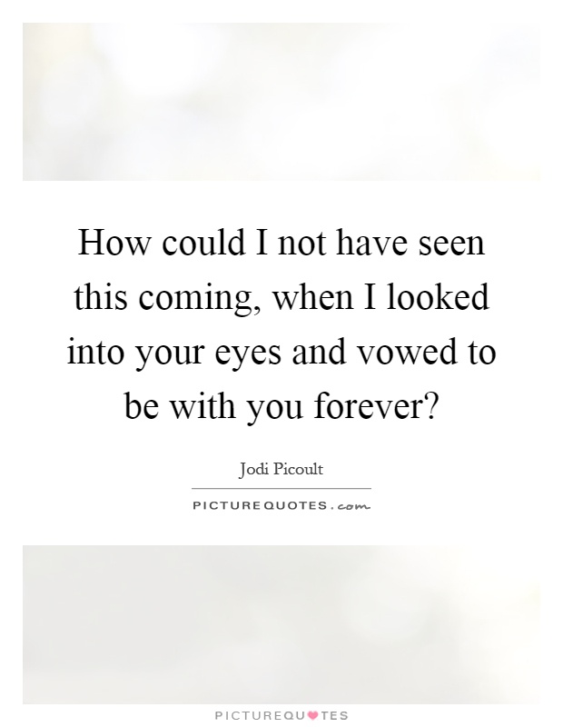 How could I not have seen this coming, when I looked into your eyes and vowed to be with you forever? Picture Quote #1