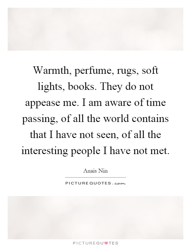Warmth, perfume, rugs, soft lights, books. They do not appease me. I am aware of time passing, of all the world contains that I have not seen, of all the interesting people I have not met Picture Quote #1