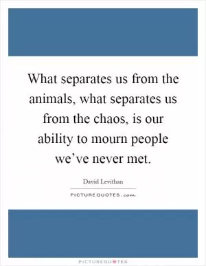 What separates us from the animals, what separates us from the chaos, is our ability to mourn people we’ve never met Picture Quote #1