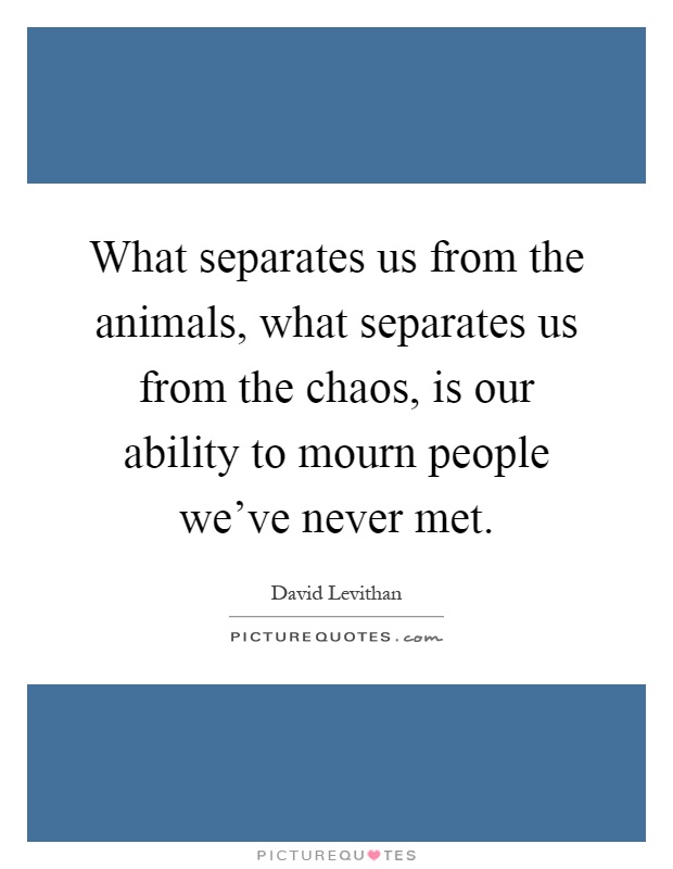 What separates us from the animals, what separates us from the chaos, is our ability to mourn people we've never met Picture Quote #1