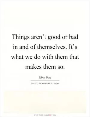 Things aren’t good or bad in and of themselves. It’s what we do with them that makes them so Picture Quote #1