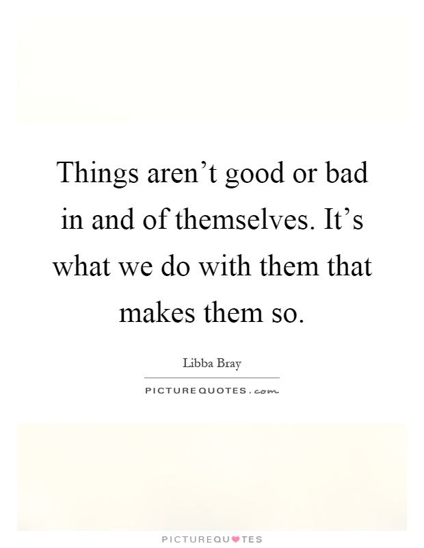 Things aren't good or bad in and of themselves. It's what we do with them that makes them so Picture Quote #1
