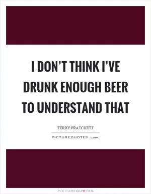 I don’t think I’ve drunk enough beer to understand that Picture Quote #1
