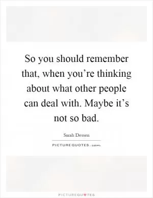 So you should remember that, when you’re thinking about what other people can deal with. Maybe it’s not so bad Picture Quote #1