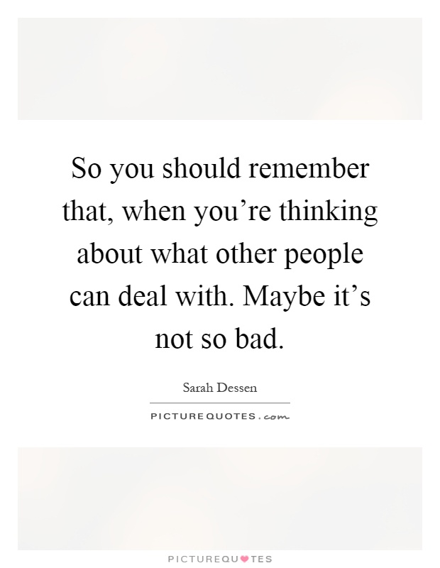 So you should remember that, when you're thinking about what other people can deal with. Maybe it's not so bad Picture Quote #1