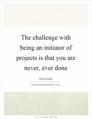 The challenge with being an initiator of projects is that you are never, ever done Picture Quote #1