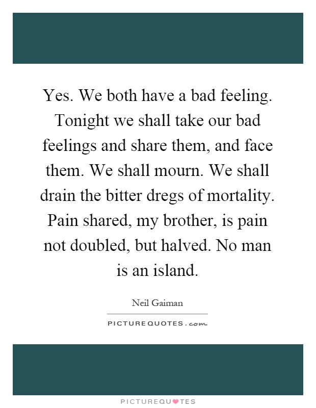 Yes. We both have a bad feeling. Tonight we shall take our bad feelings and share them, and face them. We shall mourn. We shall drain the bitter dregs of mortality. Pain shared, my brother, is pain not doubled, but halved. No man is an island Picture Quote #1