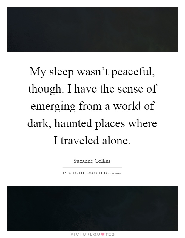 My sleep wasn't peaceful, though. I have the sense of emerging from a world of dark, haunted places where I traveled alone Picture Quote #1