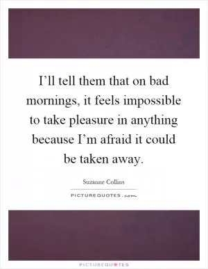 I’ll tell them that on bad mornings, it feels impossible to take pleasure in anything because I’m afraid it could be taken away Picture Quote #1