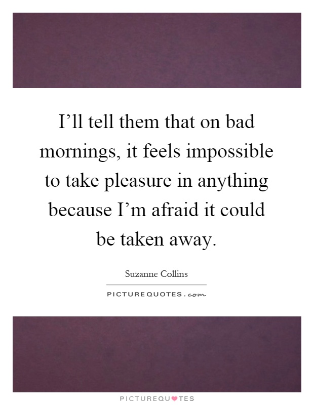 I'll tell them that on bad mornings, it feels impossible to take pleasure in anything because I'm afraid it could be taken away Picture Quote #1