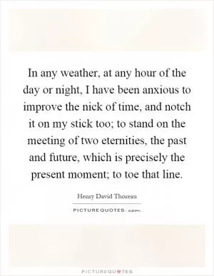 In any weather, at any hour of the day or night, I have been anxious to improve the nick of time, and notch it on my stick too; to stand on the meeting of two eternities, the past and future, which is precisely the present moment; to toe that line Picture Quote #1