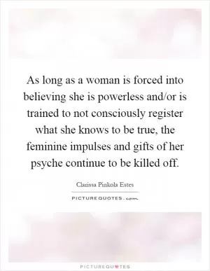 As long as a woman is forced into believing she is powerless and/or is trained to not consciously register what she knows to be true, the feminine impulses and gifts of her psyche continue to be killed off Picture Quote #1