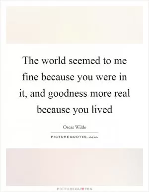 The world seemed to me fine because you were in it, and goodness more real because you lived Picture Quote #1