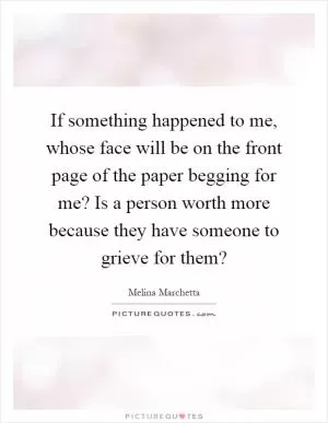 If something happened to me, whose face will be on the front page of the paper begging for me? Is a person worth more because they have someone to grieve for them? Picture Quote #1