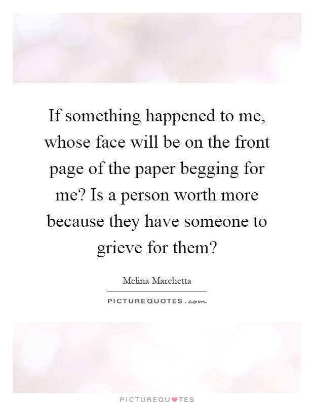 If something happened to me, whose face will be on the front page of the paper begging for me? Is a person worth more because they have someone to grieve for them? Picture Quote #1