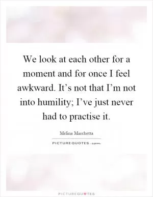 We look at each other for a moment and for once I feel awkward. It’s not that I’m not into humility; I’ve just never had to practise it Picture Quote #1