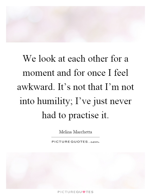 We look at each other for a moment and for once I feel awkward. It's not that I'm not into humility; I've just never had to practise it Picture Quote #1