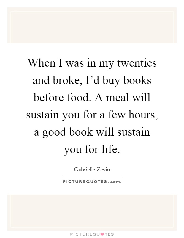 When I was in my twenties and broke, I'd buy books before food. A meal will sustain you for a few hours, a good book will sustain you for life Picture Quote #1