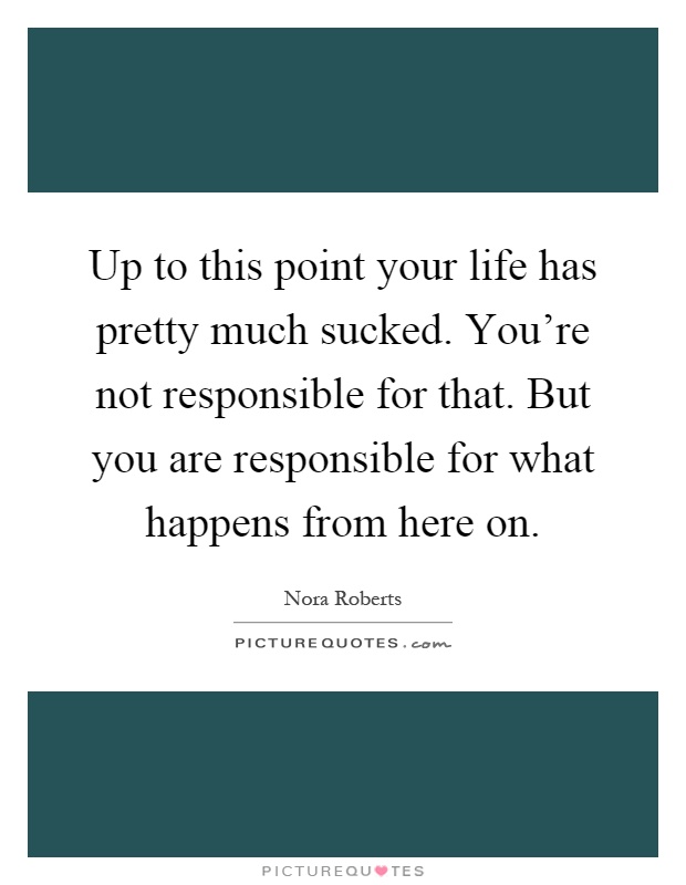 Up to this point your life has pretty much sucked. You're not responsible for that. But you are responsible for what happens from here on Picture Quote #1