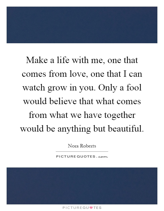 Make a life with me, one that comes from love, one that I can watch grow in you. Only a fool would believe that what comes from what we have together would be anything but beautiful Picture Quote #1